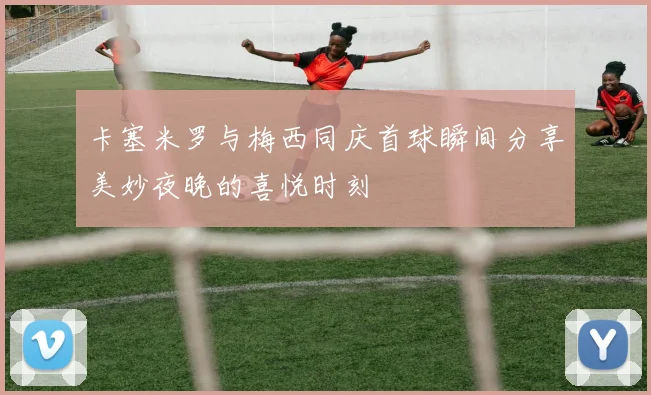 卡塞米罗与梅西同庆首球瞬间分享美妙夜晚的喜悦时刻