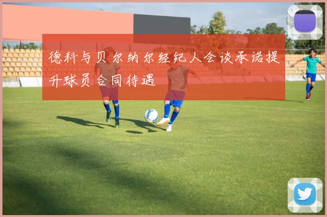 德科与贝尔纳尔经纪人会谈承诺提升球员合同待遇