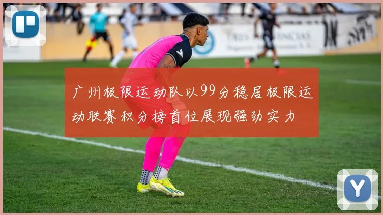 广州极限运动队以99分稳居极限运动联赛积分榜首位展现强劲实力
