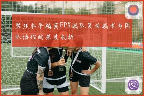 聚焦和平精英FPX战队灵活战术与团队协作的深度剖析