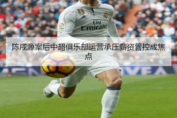 陈戌源案后中超俱乐部运营承压薪资管控成焦点