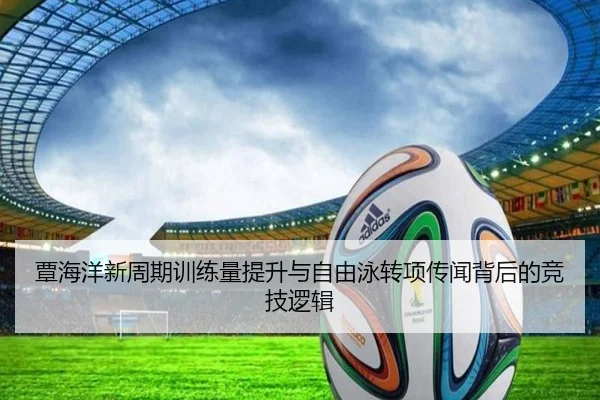 覃海洋新周期训练量提升与自由泳转项传闻背后的竞技逻辑