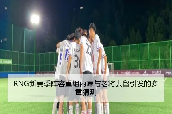RNG新赛季阵容重组内幕与老将去留引发的多重猜测