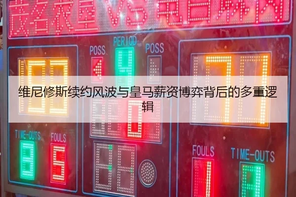 维尼修斯续约风波与皇马薪资博弈背后的多重逻辑